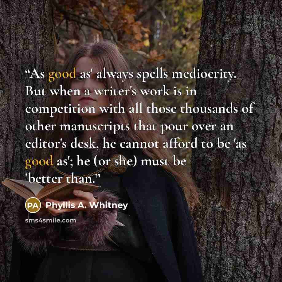 “As good as' always spells mediocrity. But when a writer's work is in competition with all those thousands of other manuscripts that pour over an editor's desk, he cannot afford to be 'as good as'; he (or she) must be 'better than.” quote by Phyllis A. Whitney