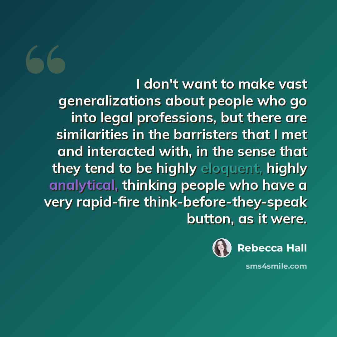 “I don't want to make vast generalizations about people who go into legal professions, but there are similarities in the barristers that I met and interacted with, in the sense that they tend to be highly eloquent, highly analytical, thinking people who have a very rapid-fire…” quote by Rebecca Hall