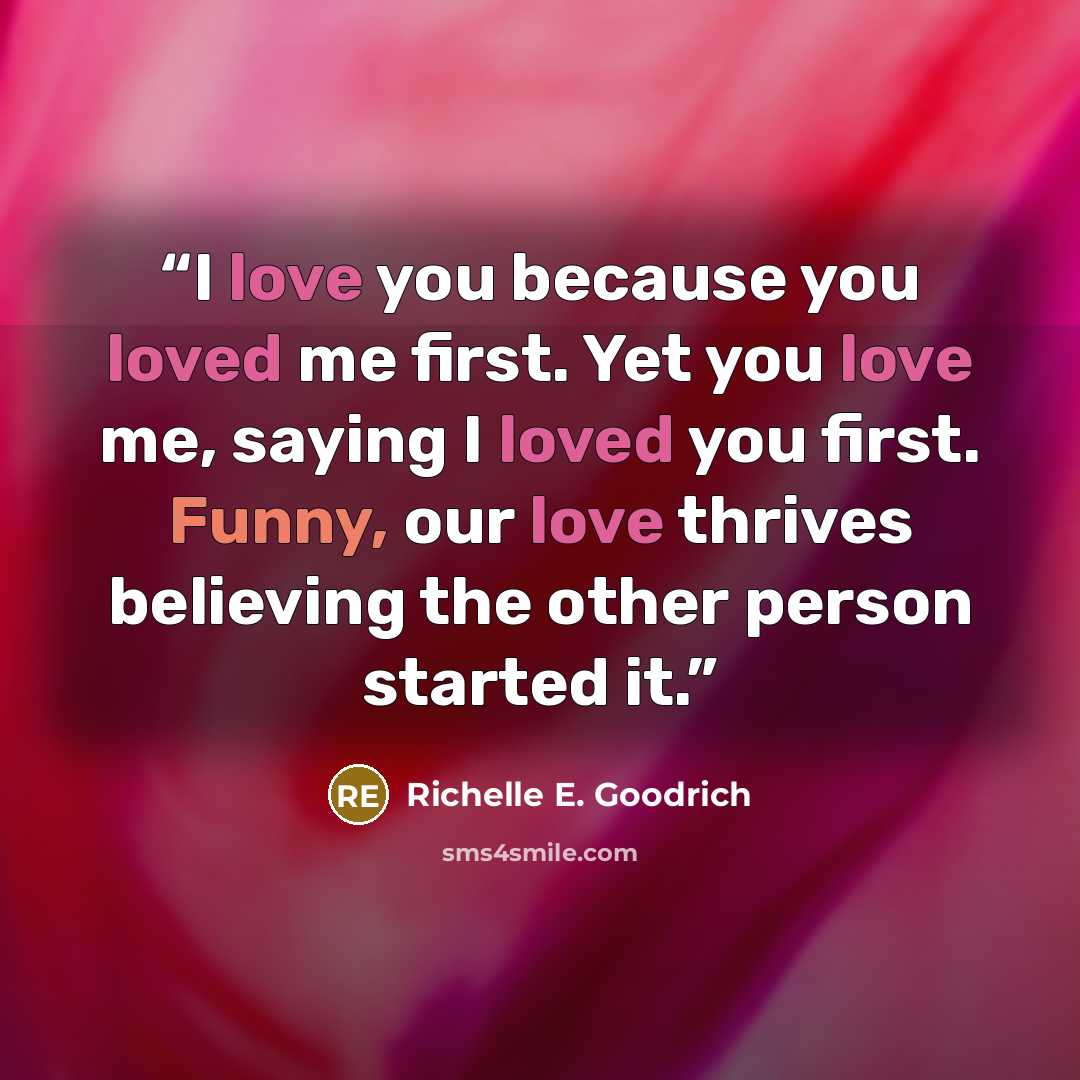 “I love you because you loved me first. Yet you love me, saying I loved you first. Funny, our love thrives believing the other person started it.” quote by Richelle E. Goodrich
