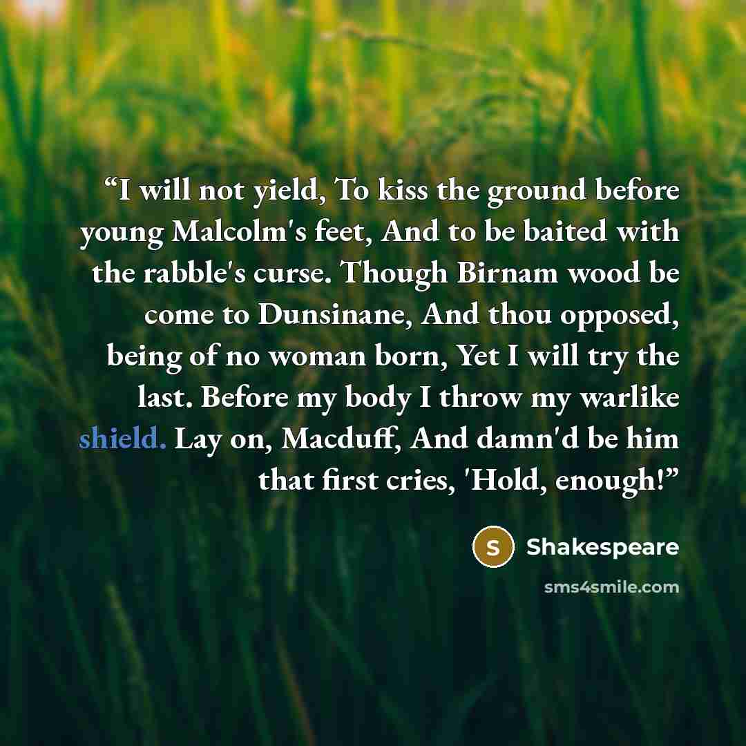 “I will not yield, To kiss the ground before young Malcolm's feet, And to be baited with the rabble's curse. Though Birnam wood be come to Dunsinane, And thou opposed, being of no woman born, Yet I will try the last. Before my body I throw my warlike shield. Lay on, Macduff, And damn'd be him that…” quote by Shakespeare