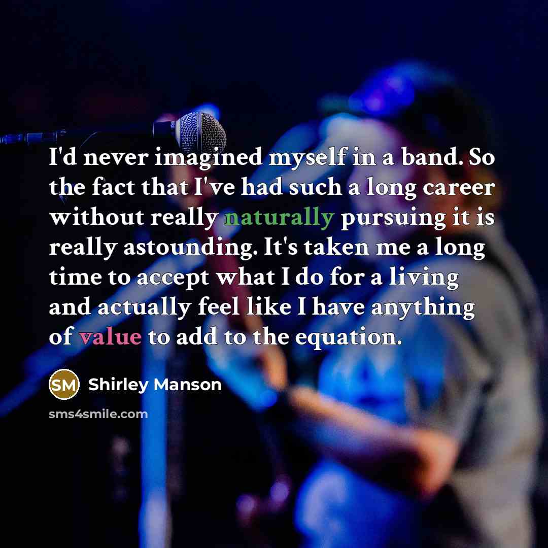 “I'd never imagined myself in a band. So the fact that I've had such a long career without really naturally pursuing it is really astounding. It's taken me a long time to accept what I do for a living and actually feel like I have anything of value to add to the equation.” quote by Shirley Manson