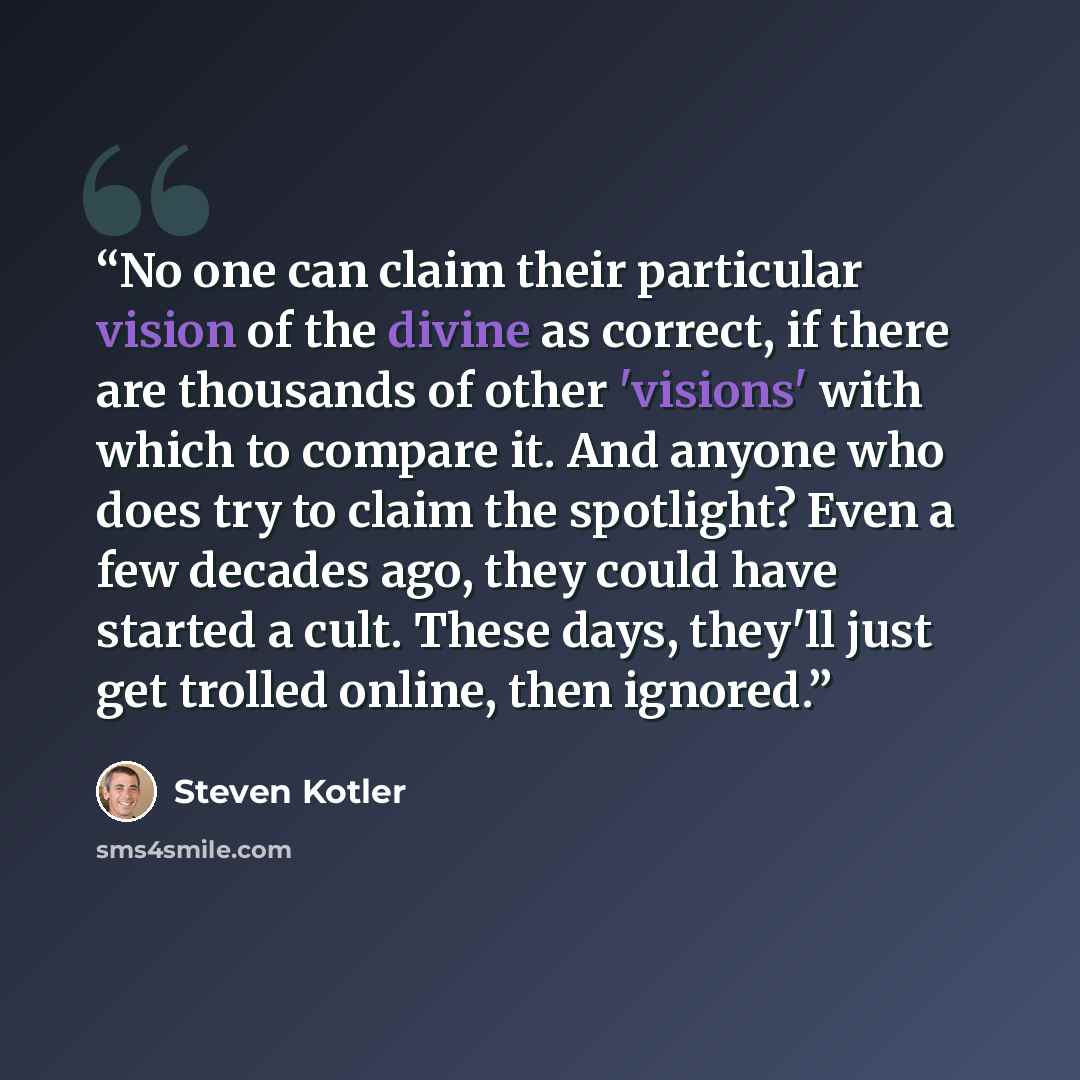“No one can claim their particular vision of the divine as correct, if there are thousands of other 'visions' with which to compare it. And anyone who does try to claim the spotlight? Even a few decades ago, they could have started a cult. These days, they'll just get trolled online, then ignored.” quote by Steven Kotler
