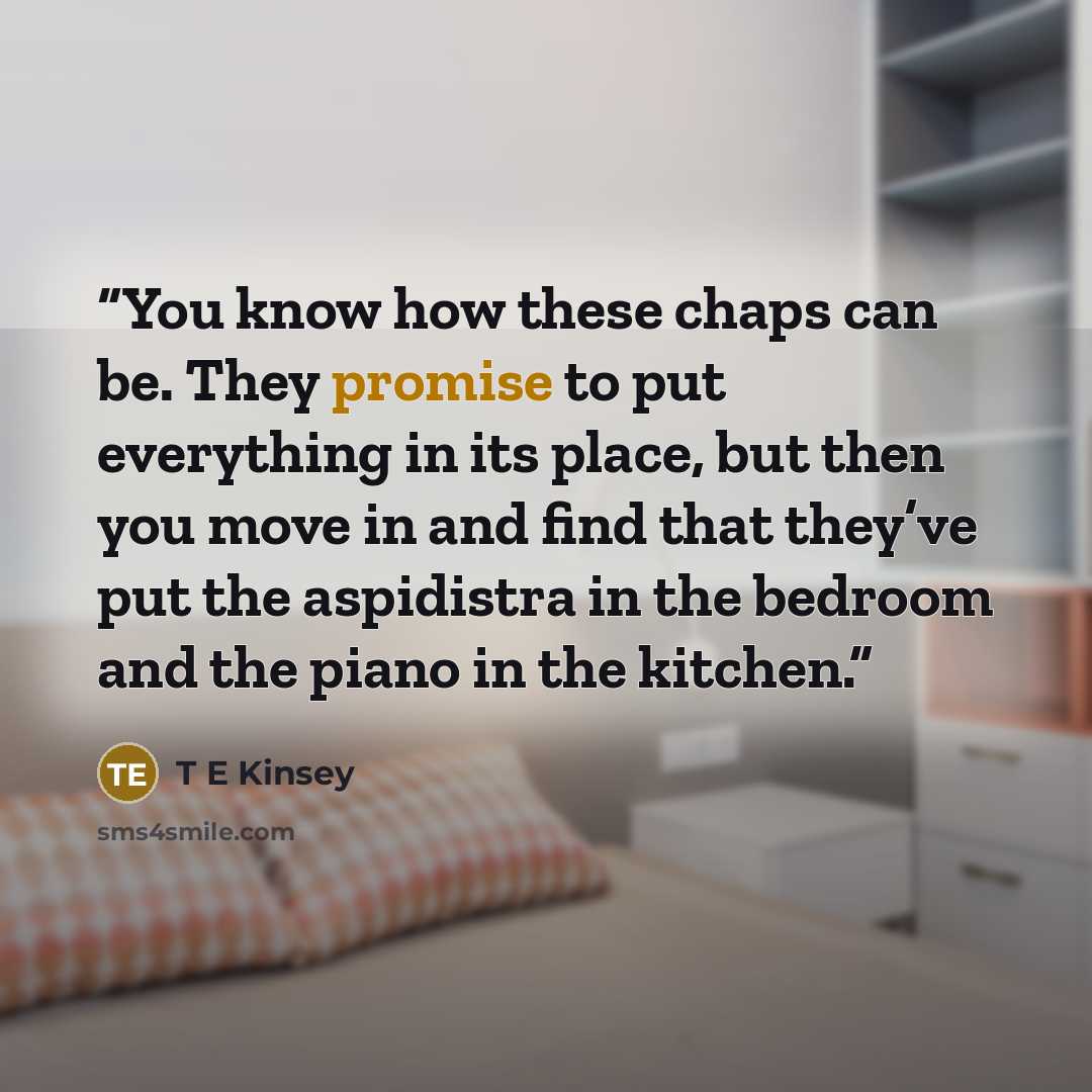 “You know how these chaps can be. They promise to put everything in its place, but then you move in and find that they’ve put the aspidistra in the bedroom and the piano in the kitchen.” quote by T E Kinsey