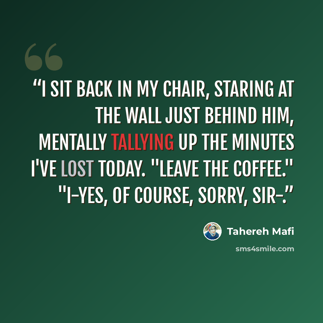 “I sit back in my chair, staring at the wall just behind him, mentally tallying up the minutes I've lost today. "Leave the coffee." "I-yes, of course, sorry, sir-.” quote by Tahereh Mafi
