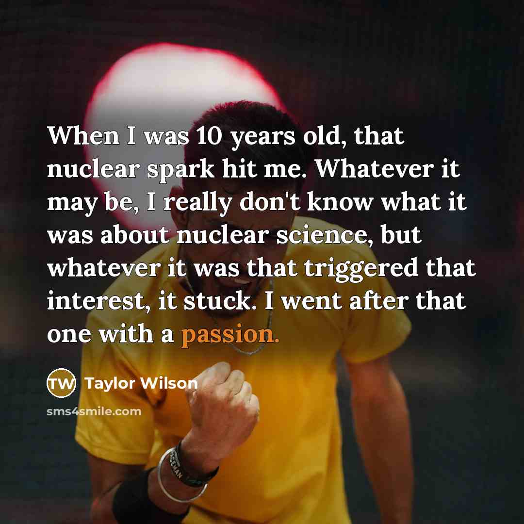 “When I was 10 years old, that nuclear spark hit me. Whatever it may be, I really don't know what it was about nuclear science, but whatever it was that triggered that interest, it stuck. I went after that one with a passion.” quote by Taylor Wilson
