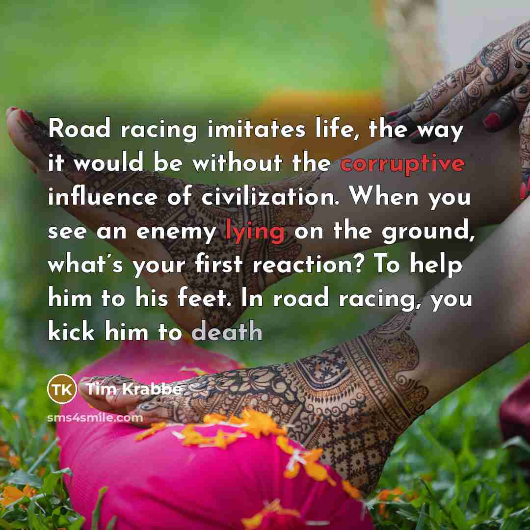“Road racing imitates life, the way it would be without the corruptive influence of civilization. When you see an enemy lying on the ground, what’s your first reaction? To help him to his feet. In road racing, you kick him to death” quote by Tim Krabbe