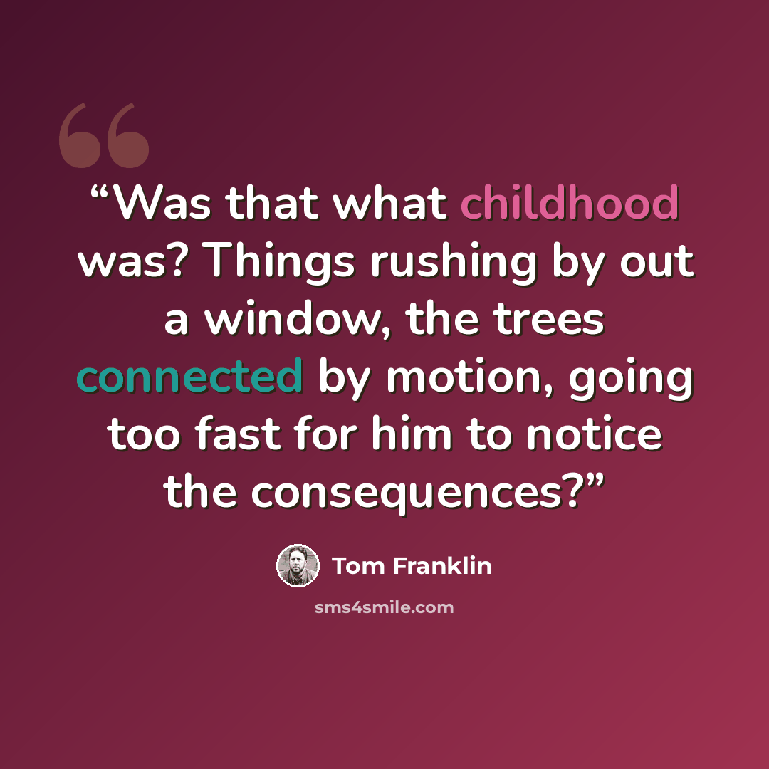 “Was that what childhood was? Things rushing by out a window, the trees connected by motion, going too fast for him to notice the consequences?” quote by Tom Franklin
