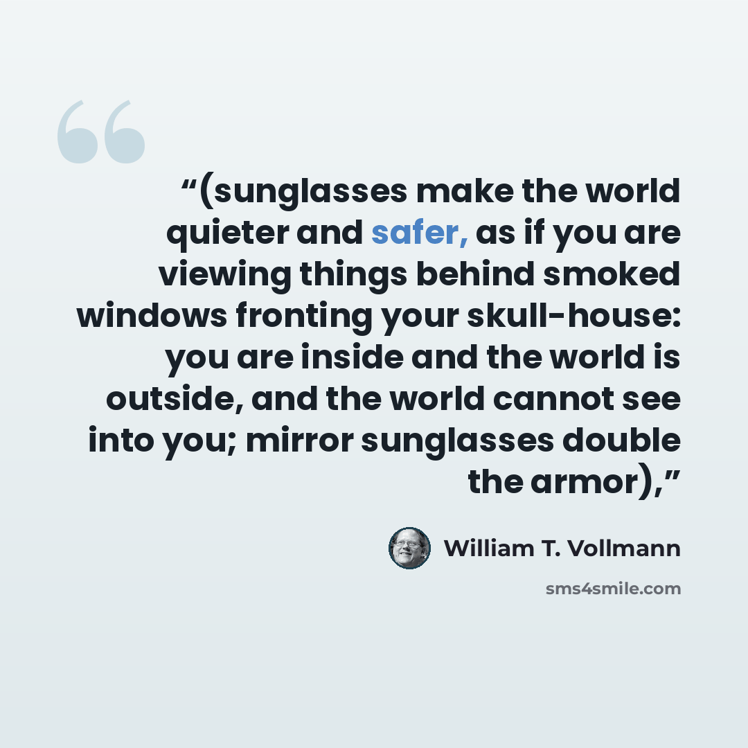 “(sunglasses make the world quieter and safer, as if you are viewing things behind smoked windows fronting your skull-house: you are inside and the world is outside, and the world cannot see into you; mirror sunglasses double the armor),” quote by William T. Vollmann