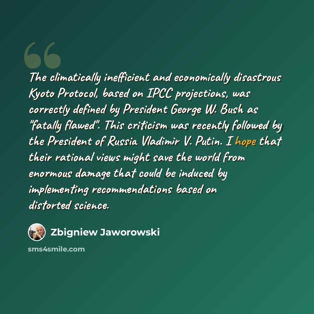 “The climatically inefficient and economically disastrous Kyoto Protocol, based on IPCC projections, was correctly defined by President George W. Bush as "fatally flawed". This criticism was recently followed by the President of Russia Vladimir V. Putin. I hope that their rational views might save…” quote by Zbigniew Jaworowski