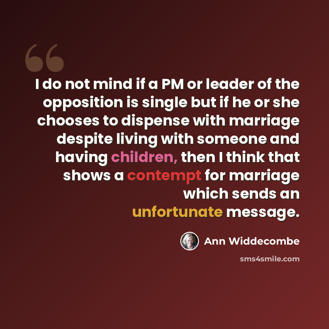 “I do not mind if a PM or leader of the opposition is single but if he or she chooses to dispense with marriage despite living with someone and having children, then I think that shows a contempt for marriage which sends an unfortunate message.” quote by Ann Widdecombe