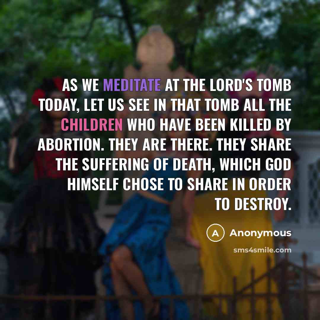 “As we meditate at the Lord's tomb today, let us see in that tomb all the children who have been killed by abortion. They are there. They share the suffering of death, which God Himself chose to share in order to destroy.” quote by Anonymous