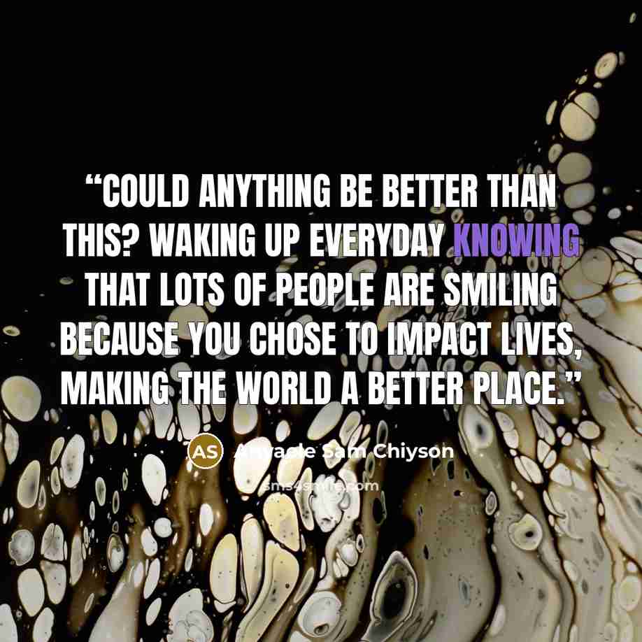 “Could anything be better than this? Waking up everyday knowing that lots of people are smiling because you chose to impact lives, making the world a better place.” quote by Anyaele Sam Chiyson