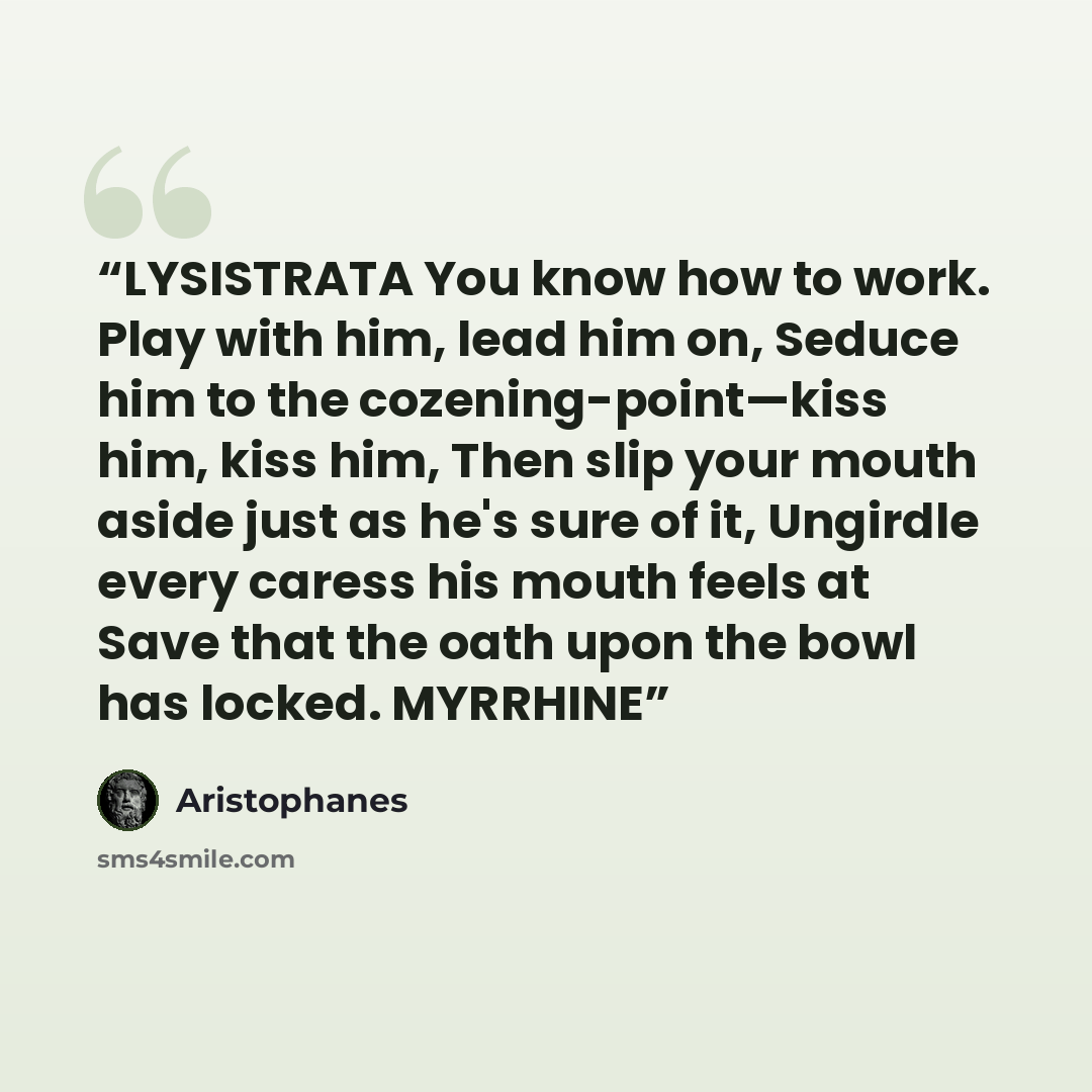 “LYSISTRATA You know how to work. Play with him, lead him on, Seduce him to the cozening-point—kiss him, kiss him, Then slip your mouth aside just as he's sure of it, Ungirdle every caress his mouth feels at Save that the oath upon the bowl has locked. MYRRHINE” quote by Aristophanes