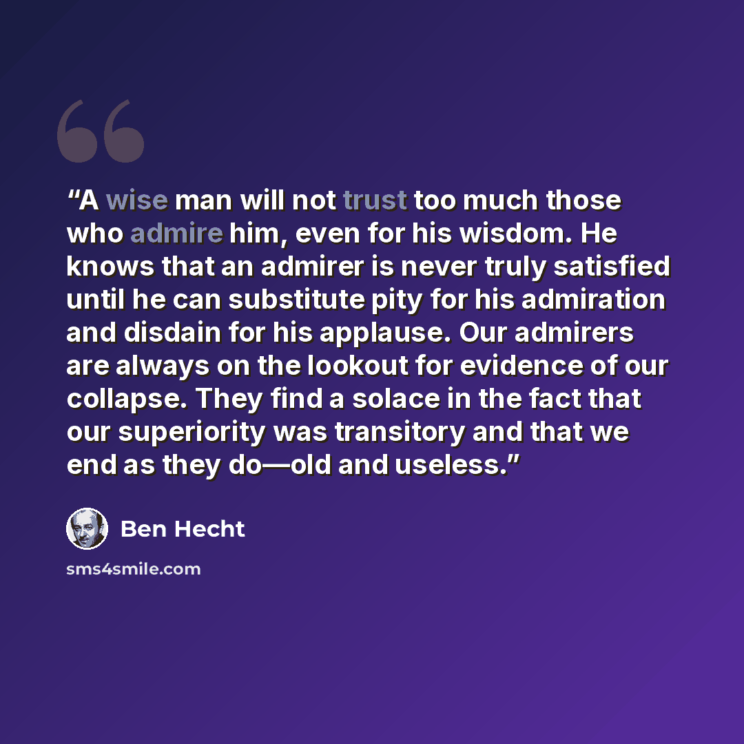 “A wise man will not trust too much those who admire him, even for his wisdom. He knows that an admirer is never truly satisfied until he can substitute pity for his admiration and disdain for his applause. Our admirers are always on the lookout for evidence of our collapse. They find a solace in…” quote by Ben Hecht