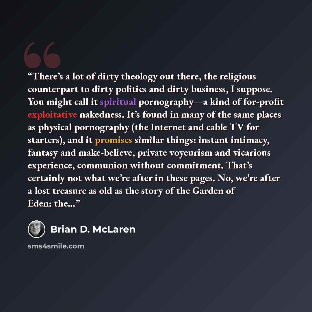 “There’s a lot of dirty theology out there, the religious counterpart to dirty politics and dirty business, I suppose. You might call it spiritual pornography—a kind of for-profit exploitative nakedness. It’s found in many of the same places as physical pornography (the Internet and cable TV for…” quote by Brian D. McLaren