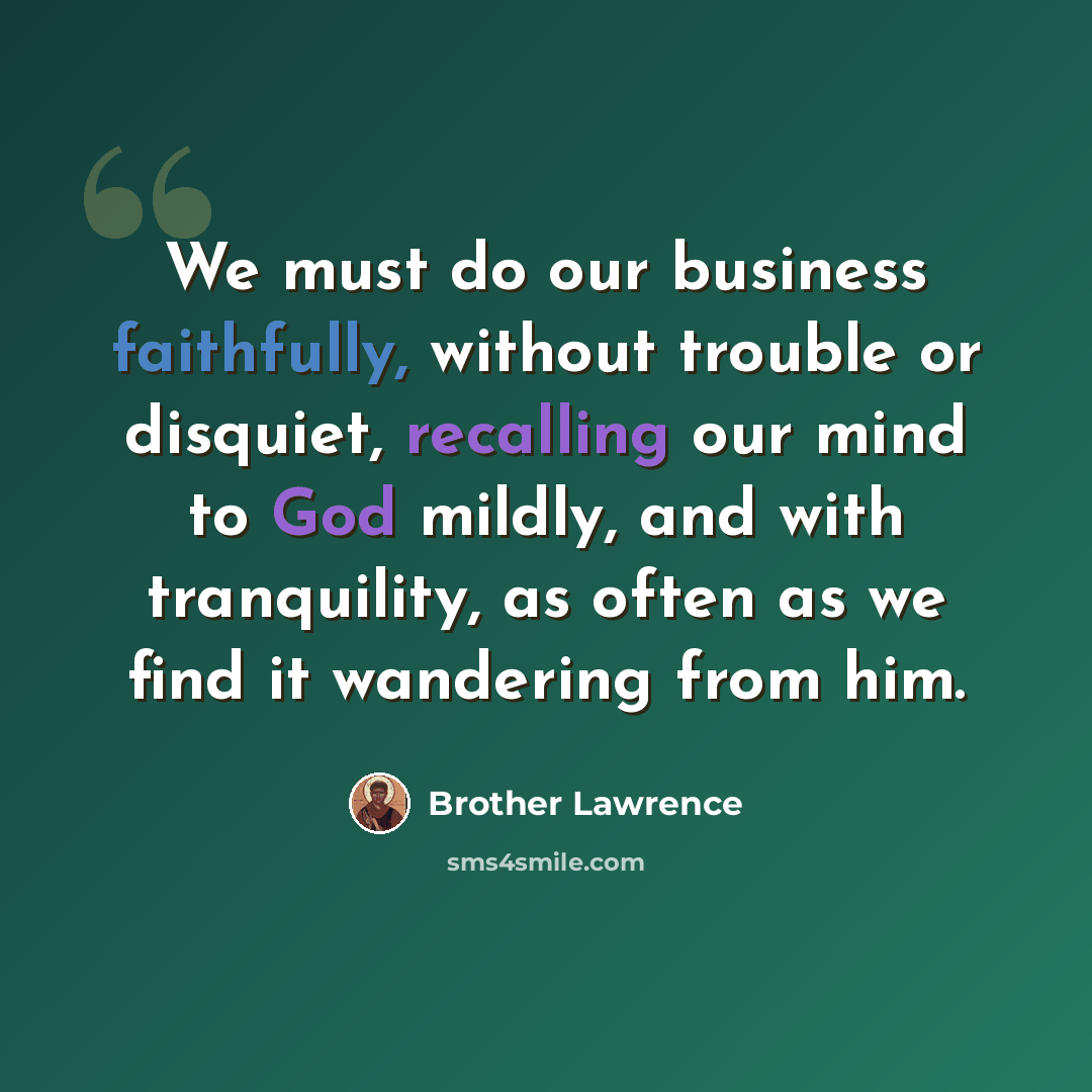 “We must do our business faithfully, without trouble or disquiet, recalling our mind to God mildly, and with tranquility, as often as we find it wandering from him.” quote by Brother Lawrence