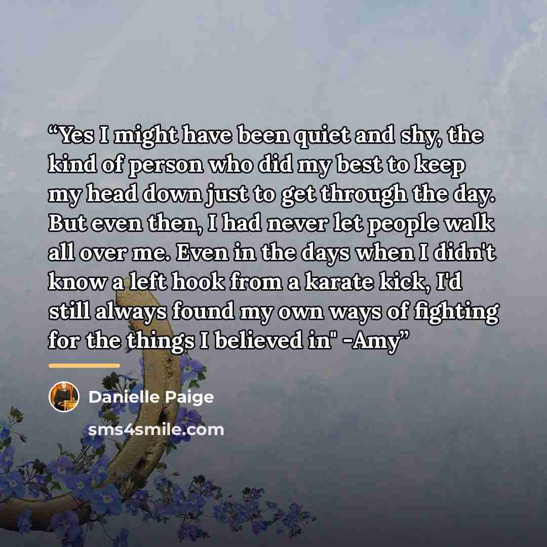“Yes I might have been quiet and shy, the kind of person who did my best to keep my head down just to get through the day. But even then, I had never let people walk all over me. Even in the days when I didn't know a left hook from a karate kick, I'd still always found my own ways of fighting for…” quote by Danielle Paige