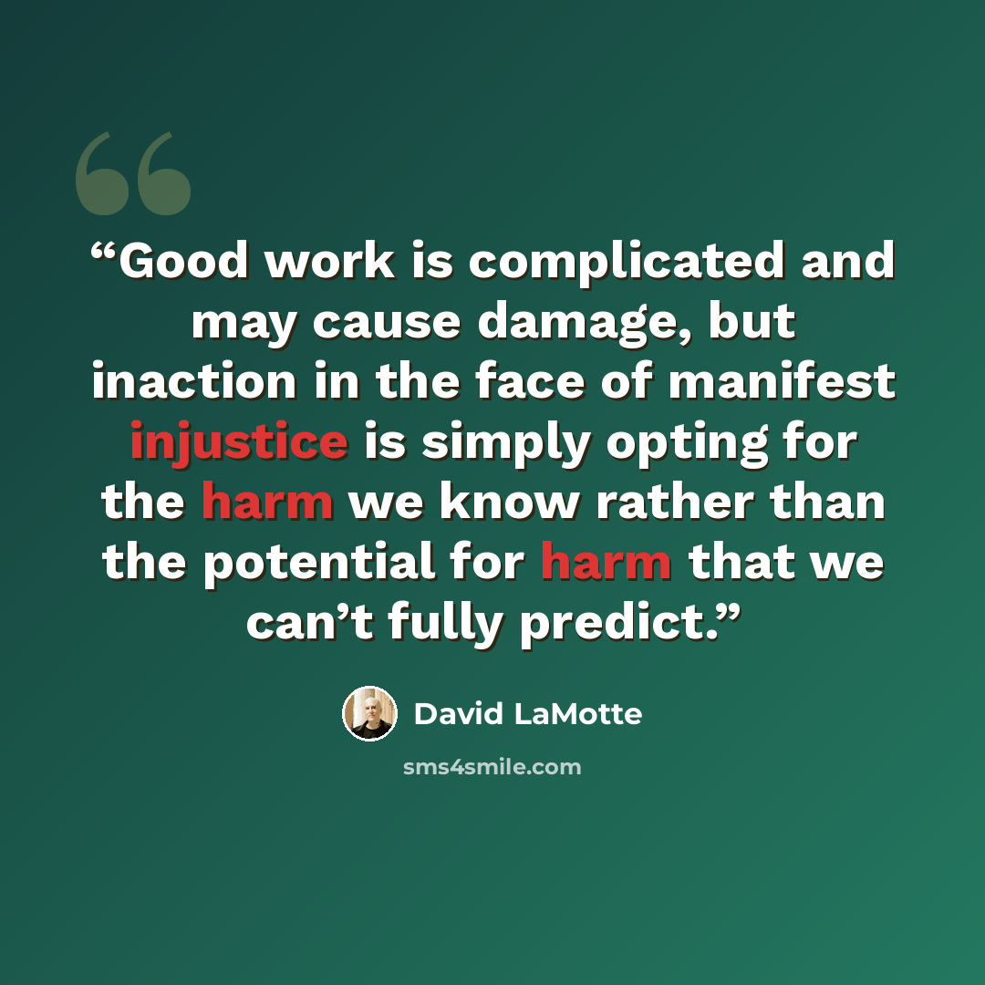 “Good work is complicated and may cause damage, but inaction in the face of manifest injustice is simply opting for the harm we know rather than the potential for harm that we can’t fully predict.” quote by David LaMotte