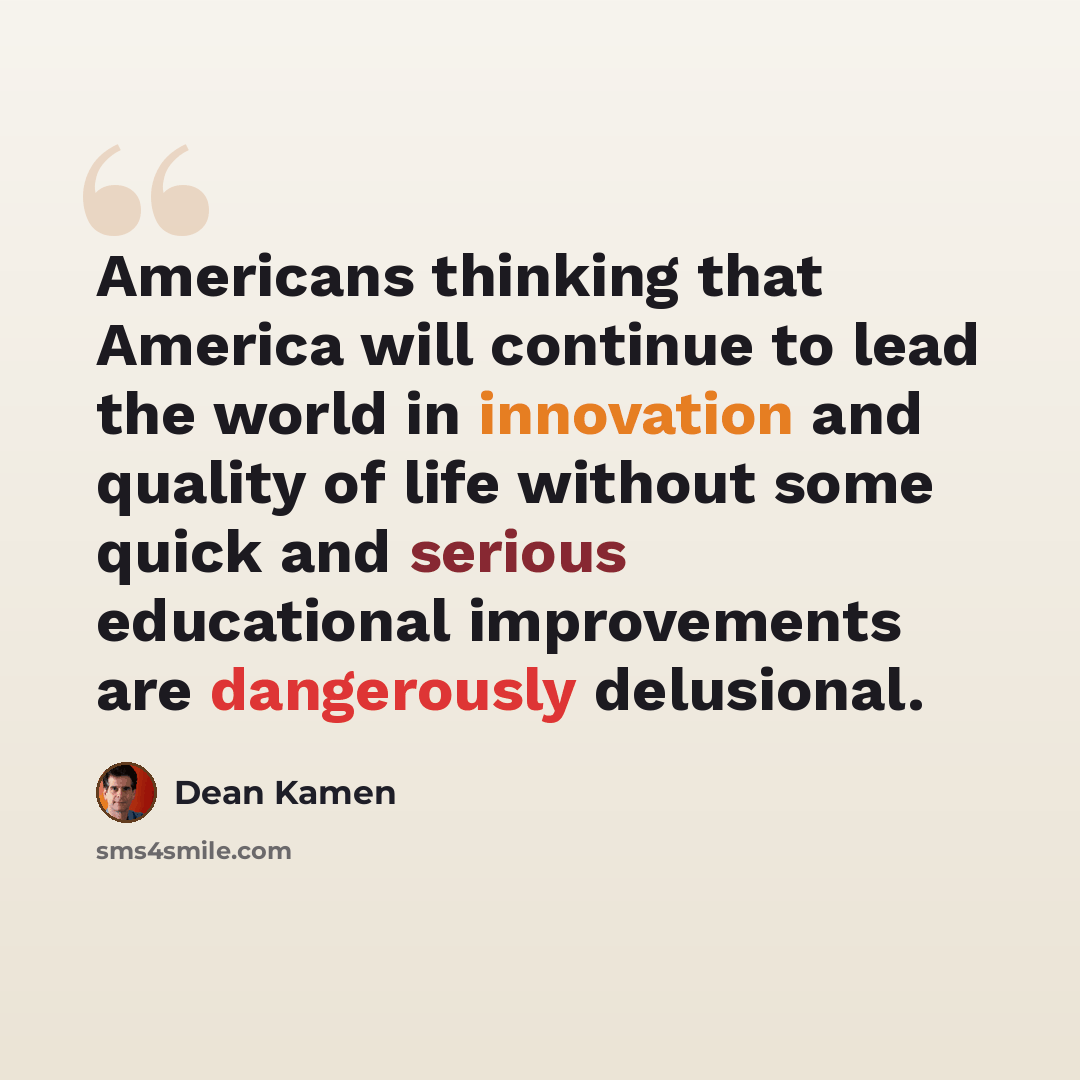“Americans thinking that America will continue to lead the world in innovation and quality of life without some quick and serious educational improvements are dangerously delusional.” quote by Dean Kamen