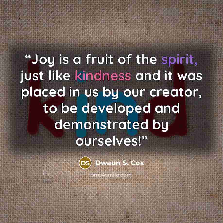 “Joy is a fruit of the spirit, just like kindness and it was placed in us by our creator, to be developed and demonstrated by ourselves!” quote by Dwaun S. Cox