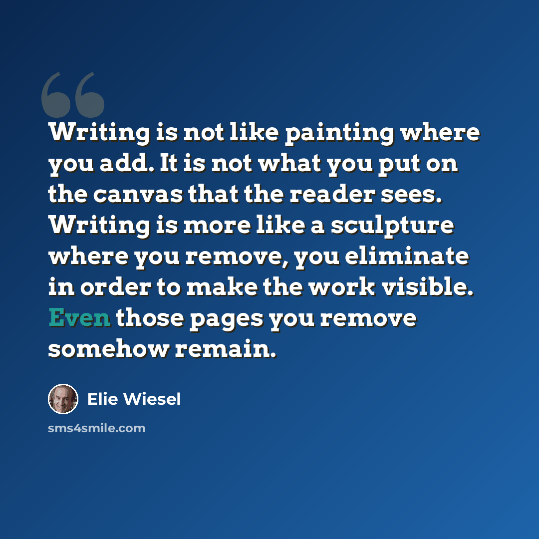 “Writing is not like painting where you add. It is not what you put on the canvas that the reader sees. Writing is more like a sculpture where you remove, you eliminate in order to make the work visible. Even those pages you remove somehow remain.” quote by Elie Wiesel
