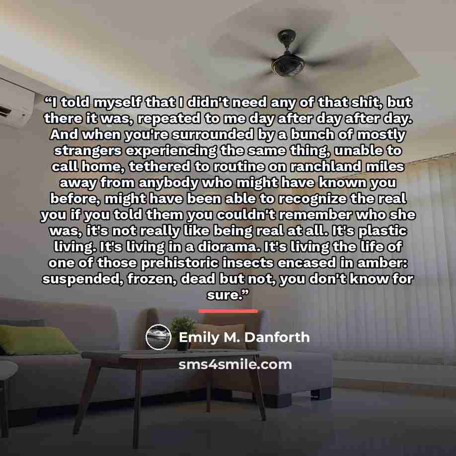 “I told myself that I didn't need any of that shit, but there it was, repeated to me day after day after day. And when you're surrounded by a bunch of mostly strangers experiencing the same thing, unable to call home, tethered to routine on ranchland miles away from anybody who might have known you…” quote by Emily M. Danforth
