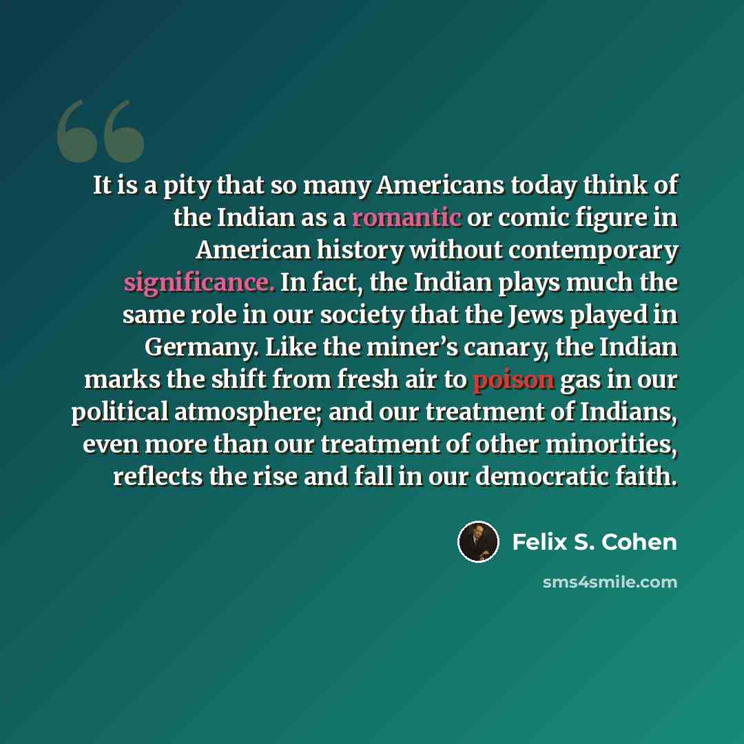 “It is a pity that so many Americans today think of the Indian as a romantic or comic figure in American history without contemporary significance. In fact, the Indian plays much the same role in our society that the Jews played in Germany. Like the miner’s canary, the Indian marks the shift from…” quote by Felix S. Cohen