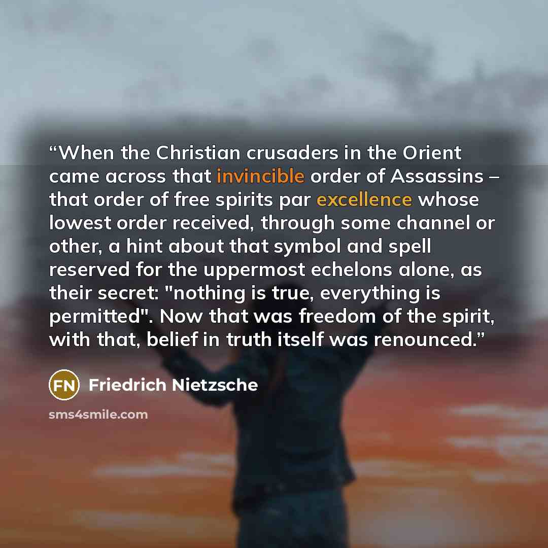 “When the Christian crusaders in the Orient came across that invincible order of Assassins – that order of free spirits par excellence whose lowest order received, through some channel or other, a hint about that symbol and spell reserved for the uppermost echelons alone, as their secret: "nothing…” quote by Friedrich Nietzsche