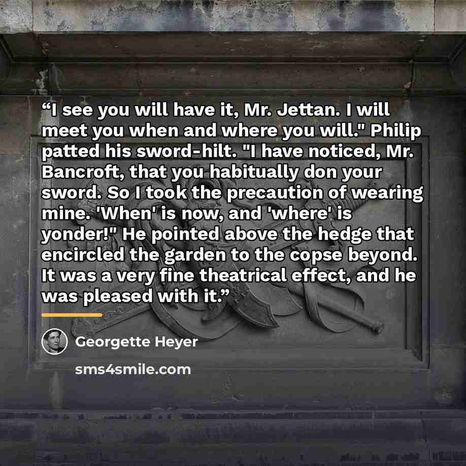 “I see you will have it, Mr. Jettan. I will meet you when and where you will." Philip patted his sword-hilt. "I have noticed, Mr. Bancroft, that you habitually don your sword. So I took the precaution of wearing mine. 'When' is now, and 'where' is yonder!" He pointed above the hedge that encircled…” quote by Georgette Heyer