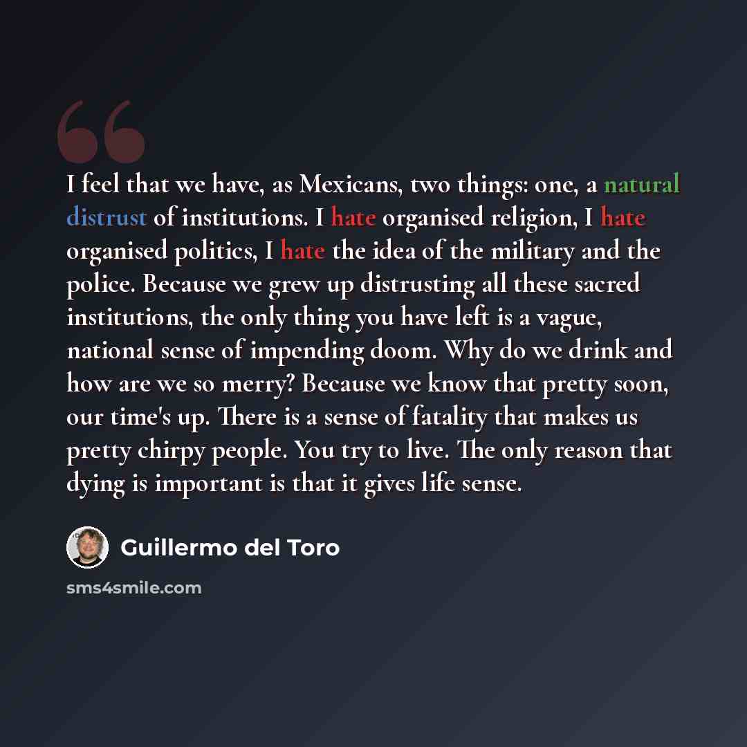 “I feel that we have, as Mexicans, two things: one, a natural distrust of institutions. I hate organised religion, I hate organised politics, I hate the idea of the military and the police. Because we grew up distrusting all these sacred institutions, the only thing you have left is a vague…” quote by Guillermo del Toro