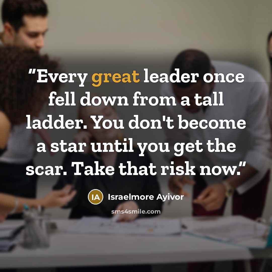 “Every great leader once fell down from a tall ladder. You don't become a star until you get the scar. Take that risk now.” quote by Israelmore Ayivor