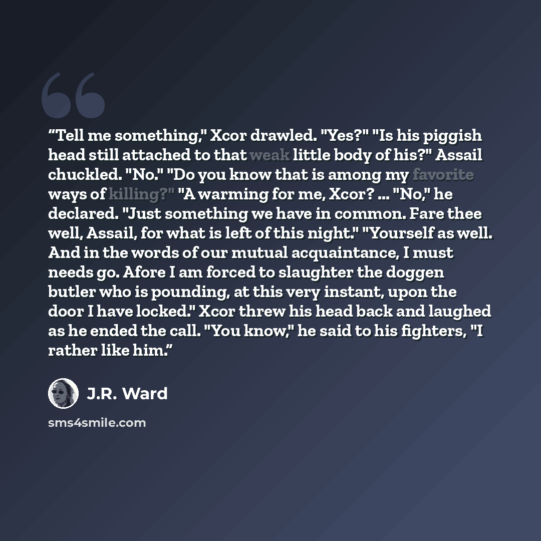 “Tell me something," Xcor drawled. "Yes?" "Is his piggish head still attached to that weak little body of his?" Assail chuckled. "No." "Do you know that is among my favorite ways of killing?" "A warming for me, Xcor? ... "No," he declared. "Just something we have in common. Fare thee well, Assail…” quote by J.R. Ward