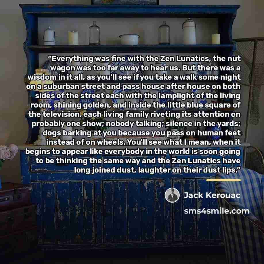 “Everything was fine with the Zen Lunatics, the nut wagon was too far away to hear us. But there was a wisdom in it all, as you'll see if you take a walk some night on a suburban street and pass house after house on both sides of the street each with the lamplight of the living room, shining…” quote by Jack Kerouac