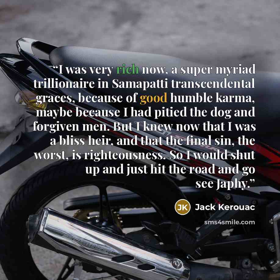 “I was very rich now, a super myriad trillionaire in Samapatti transcendental graces, because of good humble karma, maybe because I had pitied the dog and forgiven men. But I knew now that I was a bliss heir, and that the final sin, the worst, is righteousness. So I would shut up and just hit the…” quote by Jack Kerouac
