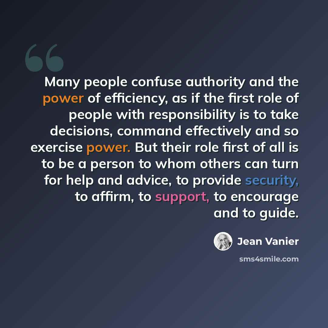 “Many people confuse authority and the power of efficiency, as if the first role of people with responsibility is to take decisions, command effectively and so exercise power. But their role first of all is to be a person to whom others can turn for help and advice, to provide security, to affirm…” quote by Jean Vanier