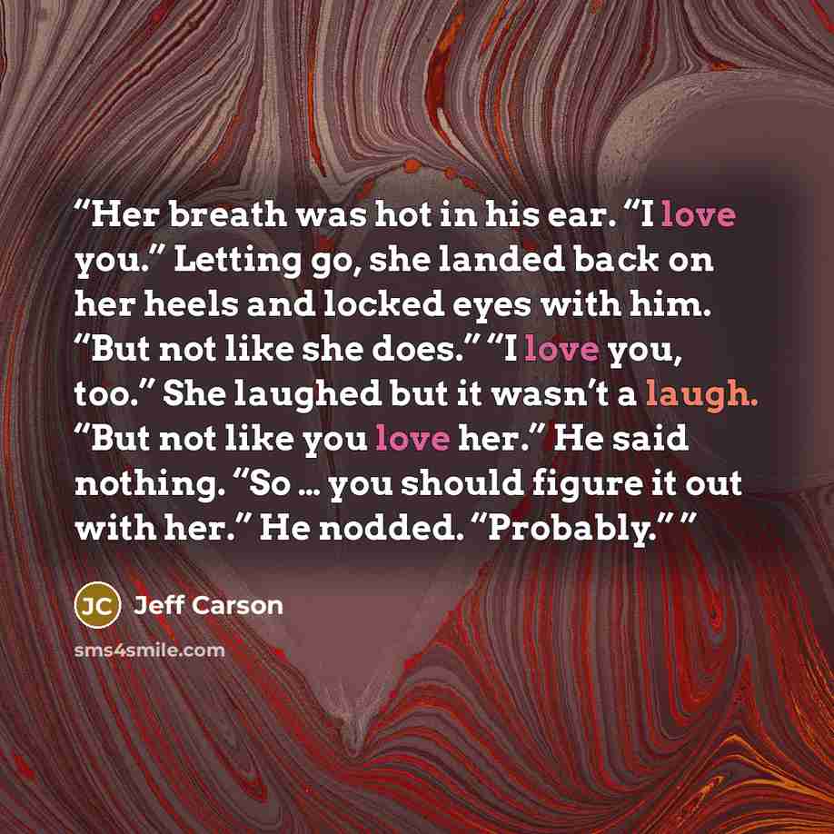 “Her breath was hot in his ear. “I love you.” Letting go, she landed back on her heels and locked eyes with him. “But not like she does.” “I love you, too.” She laughed but it wasn’t a laugh. “But not like you love her.” He said nothing. “So … you should figure it out with her.” He nodded…” quote by Jeff Carson