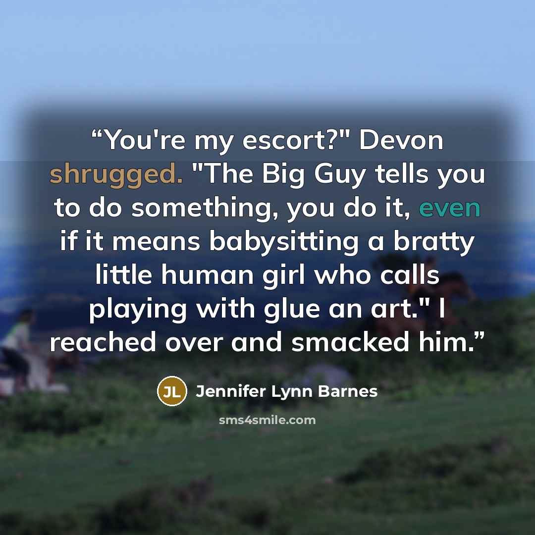 “You're my escort?" Devon shrugged. "The Big Guy tells you to do something, you do it, even if it means babysitting a bratty little human girl who calls playing with glue an art." I reached over and smacked him.” quote by Jennifer Lynn Barnes