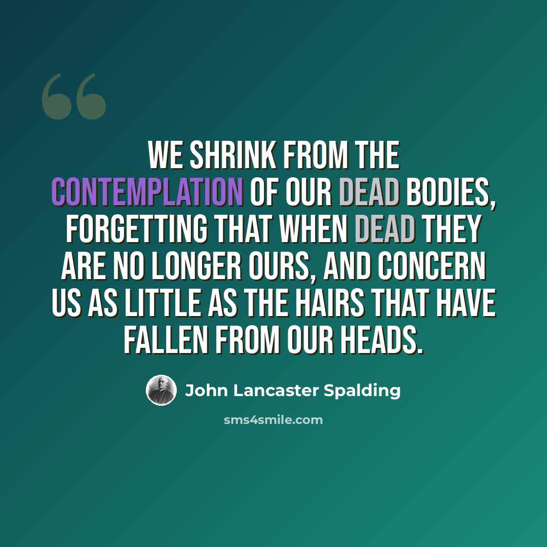“We shrink from the contemplation of our dead bodies, forgetting that when dead they are no longer ours, and concern us as little as the hairs that have fallen from our heads.” quote by John Lancaster Spalding
