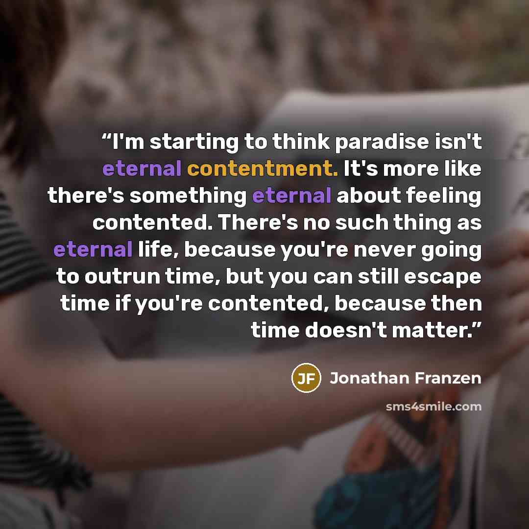 “I'm starting to think paradise isn't eternal contentment. It's more like there's something eternal about feeling contented. There's no such thing as eternal life, because you're never going to outrun time, but you can still escape time if you're contented, because then time doesn't matter.” quote by Jonathan Franzen
