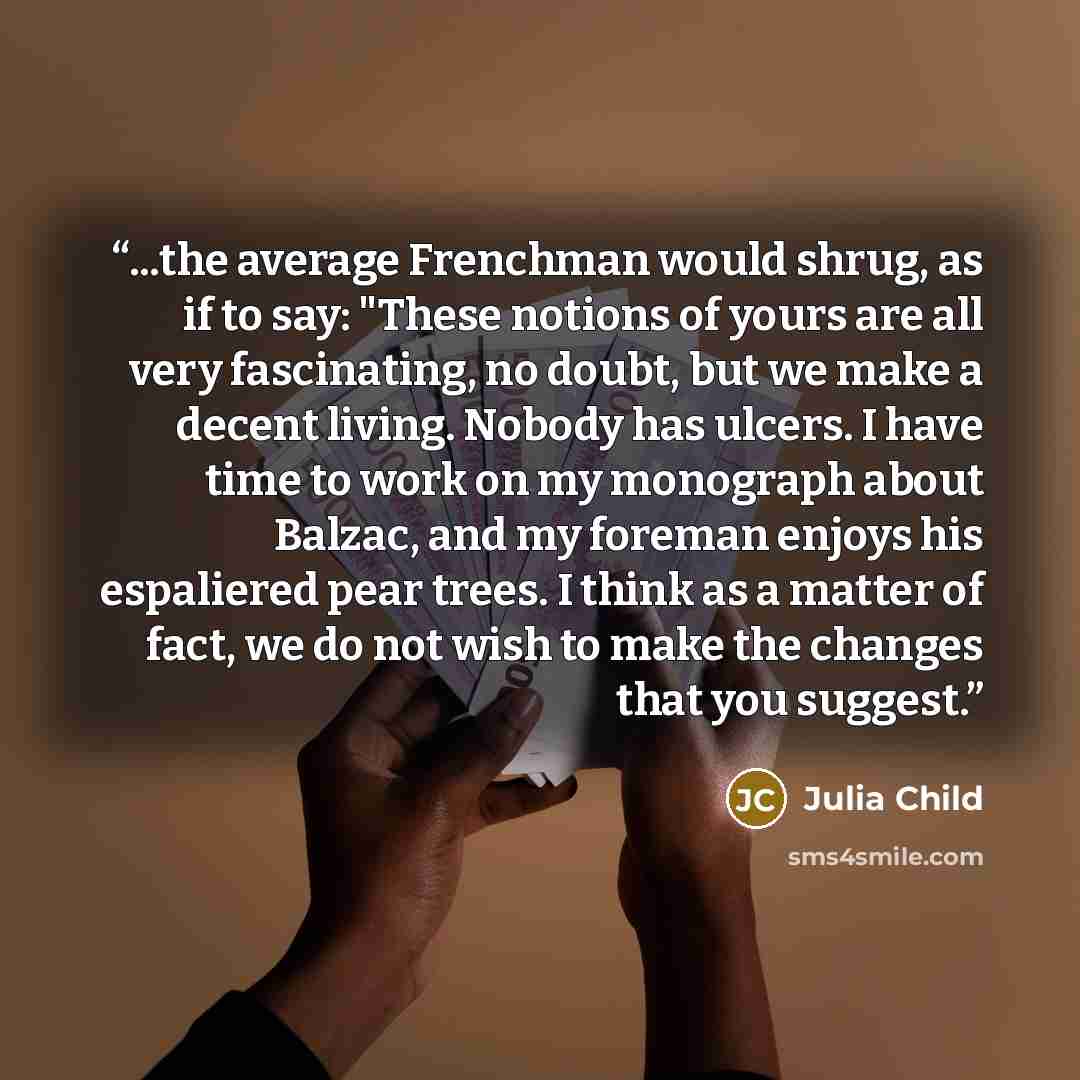 “...the average Frenchman would shrug, as if to say: "These notions of yours are all very fascinating, no doubt, but we make a decent living. Nobody has ulcers. I have time to work on my monograph about Balzac, and my foreman enjoys his espaliered pear trees. I think as a matter of fact, we do not…” quote by Julia Child