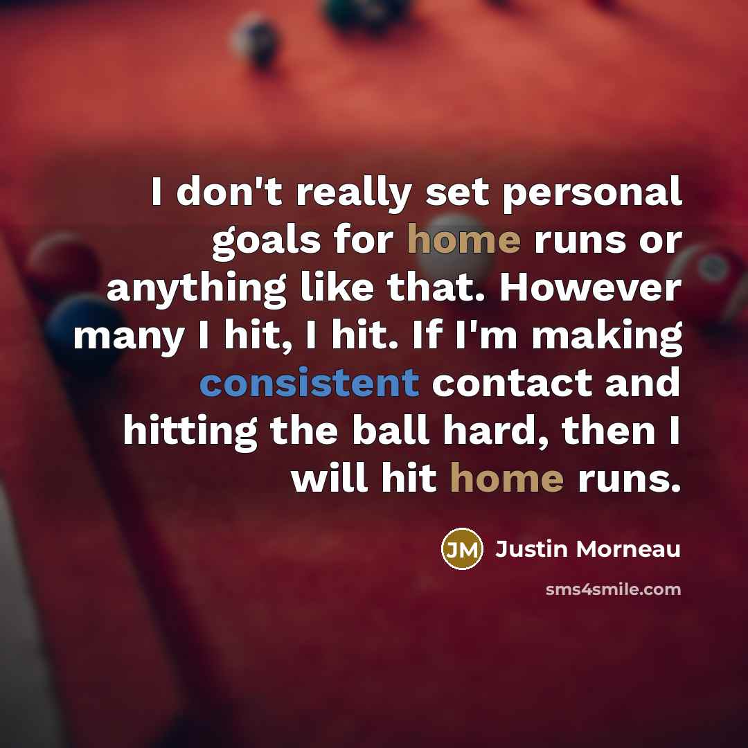 “I don't really set personal goals for home runs or anything like that. However many I hit, I hit. If I'm making consistent contact and hitting the ball hard, then I will hit home runs.” quote by Justin Morneau