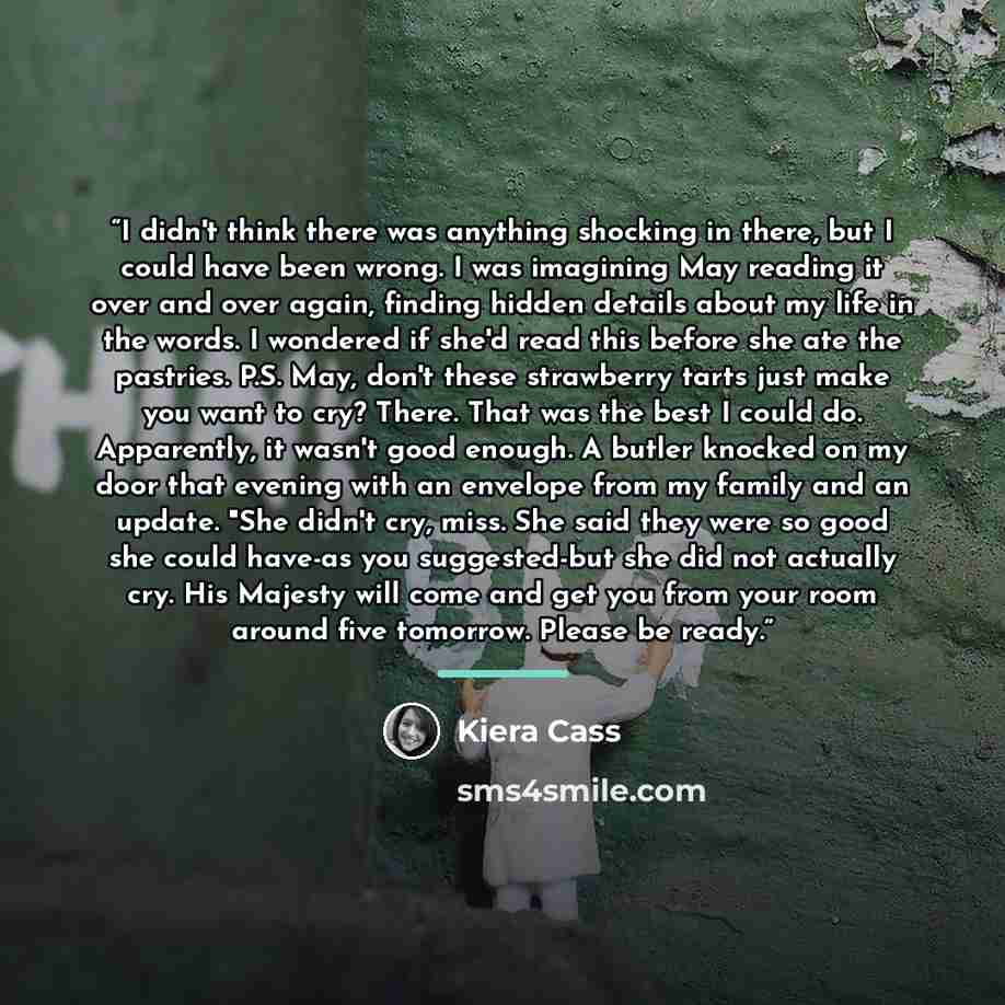 “I didn't think there was anything shocking in there, but I could have been wrong. I was imagining May reading it over and over again, finding hidden details about my life in the words. I wondered if she'd read this before she ate the pastries. P.S. May, don't these strawberry tarts just make you…” quote by Kiera Cass