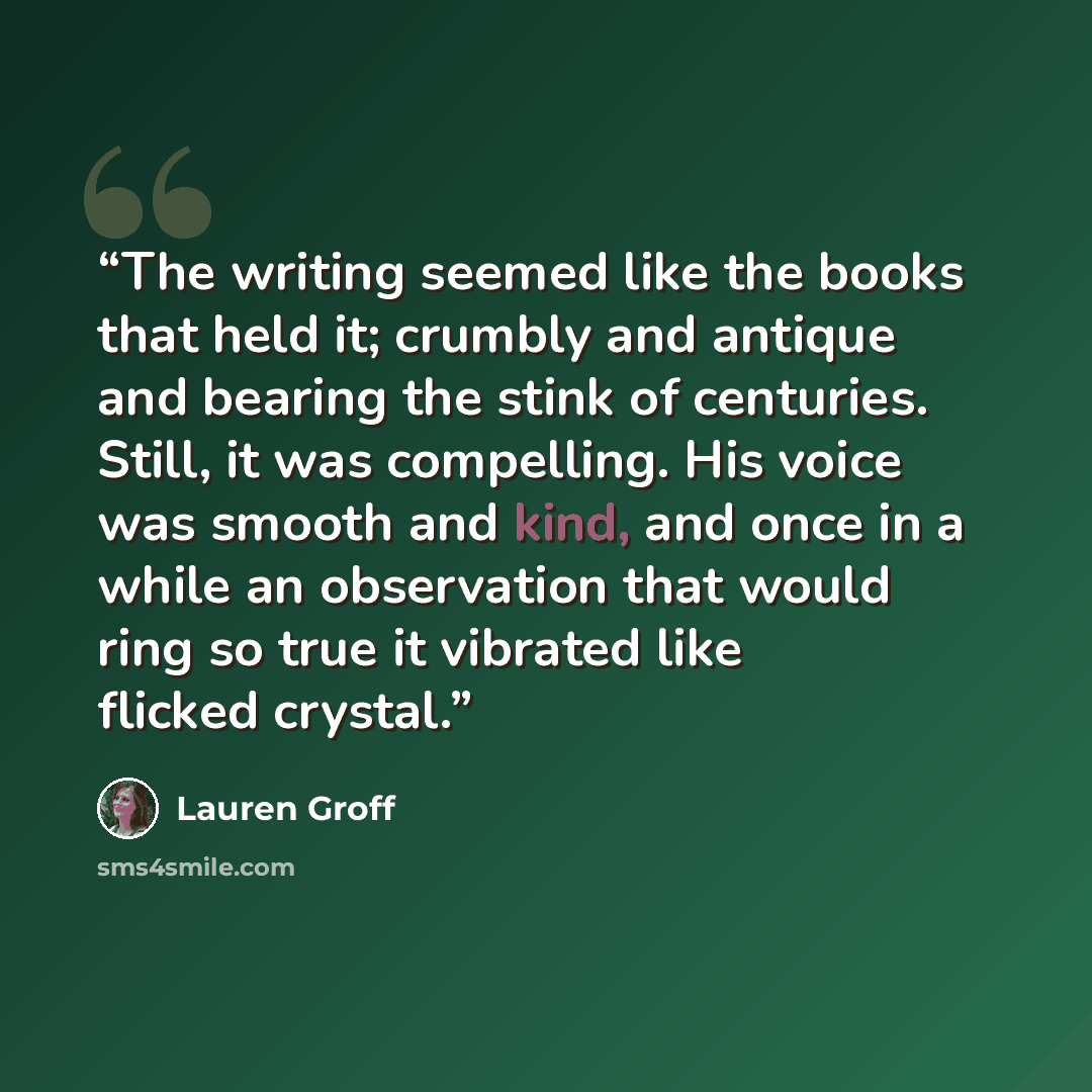“The writing seemed like the books that held it; crumbly and antique and bearing the stink of centuries. Still, it was compelling. His voice was smooth and kind, and once in a while an observation that would ring so true it vibrated like flicked crystal.” quote by Lauren Groff