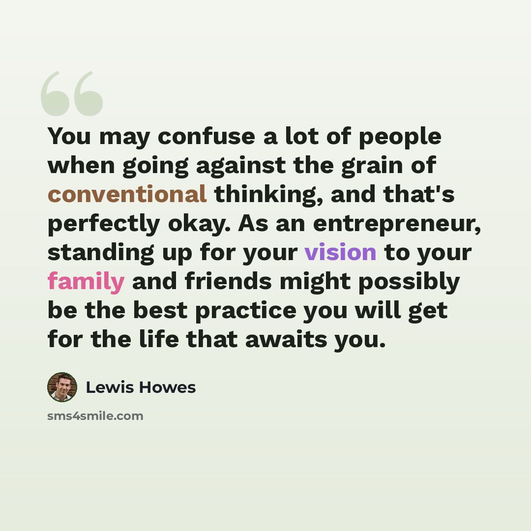 “You may confuse a lot of people when going against the grain of conventional thinking, and that's perfectly okay. As an entrepreneur, standing up for your vision to your family and friends might possibly be the best practice you will get for the life that awaits you.” quote by Lewis Howes