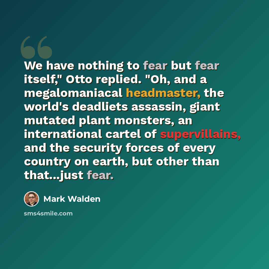 “We have nothing to fear but fear itself," Otto replied. "Oh, and a megalomaniacal headmaster, the world's deadliets assassin, giant mutated plant monsters, an international cartel of supervillains, and the security forces of every country on earth, but other than that...just fear.” quote by Mark Walden