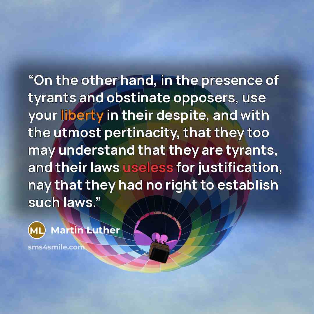 “On the other hand, in the presence of tyrants and obstinate opposers, use your liberty in their despite, and with the utmost pertinacity, that they too may understand that they are tyrants, and their laws useless for justification, nay that they had no right to establish such laws.” quote by Martin Luther