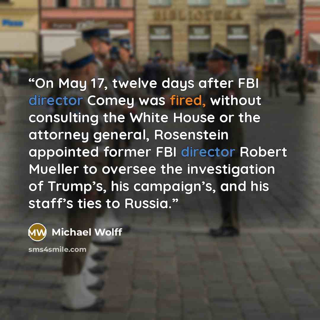“On May 17, twelve days after FBI director Comey was fired, without consulting the White House or the attorney general, Rosenstein appointed former FBI director Robert Mueller to oversee the investigation of Trump’s, his campaign’s, and his staff’s ties to Russia.” quote by Michael Wolff