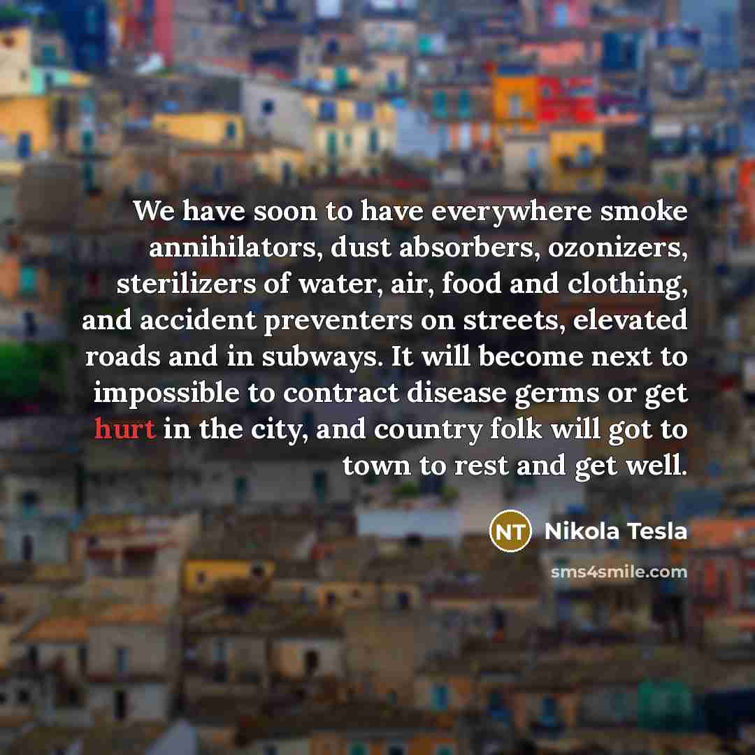 “We have soon to have everywhere smoke annihilators, dust absorbers, ozonizers, sterilizers of water, air, food and clothing, and accident preventers on streets, elevated roads and in subways. It will become next to impossible to contract disease germs or get hurt in the city, and country folk will…” quote by Nikola Tesla