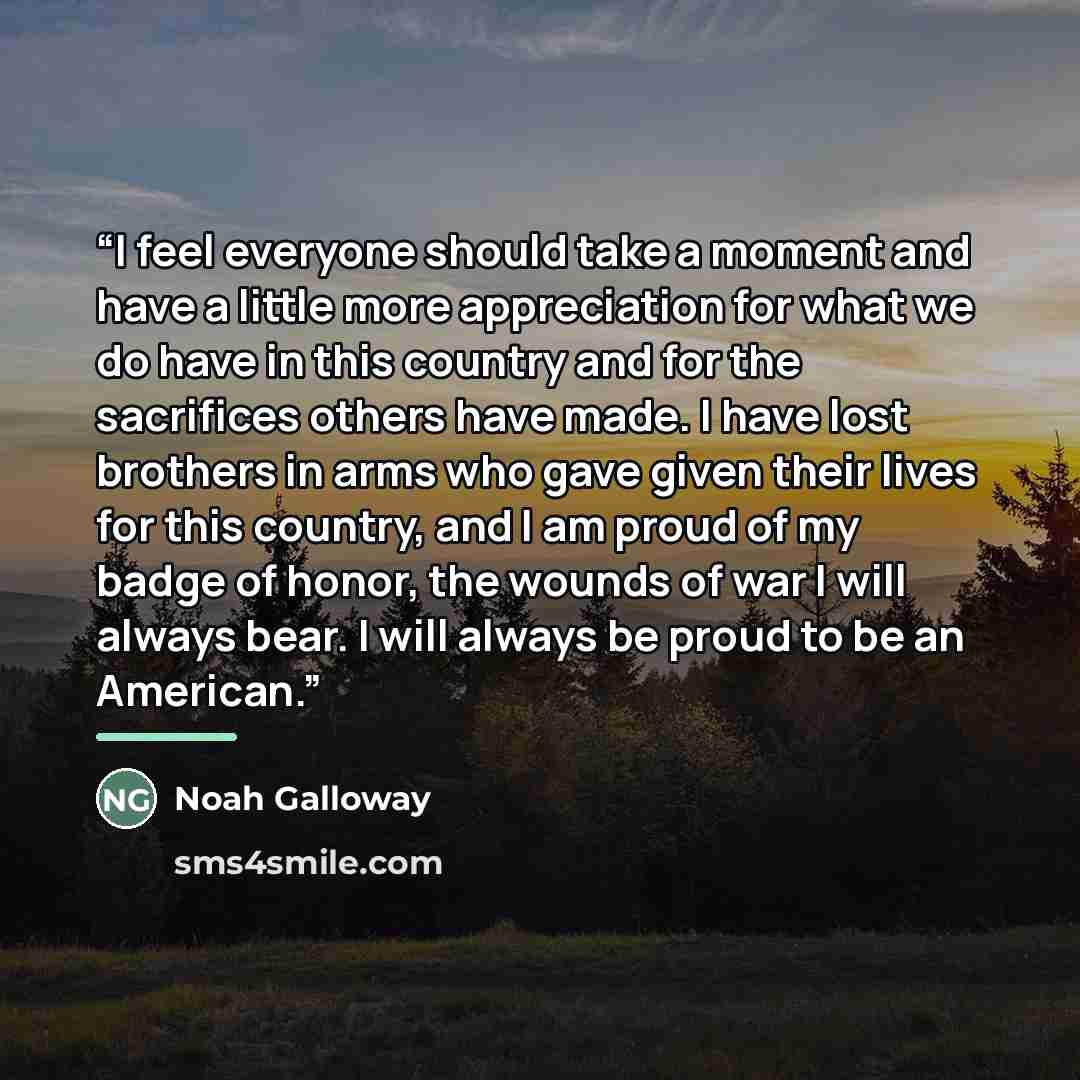 “I feel everyone should take a moment and have a little more appreciation for what we do have in this country and for the sacrifices others have made. I have lost brothers in arms who gave given their lives for this country, and I am proud of my badge of honor, the wounds of war I will always bear…” quote by Noah Galloway