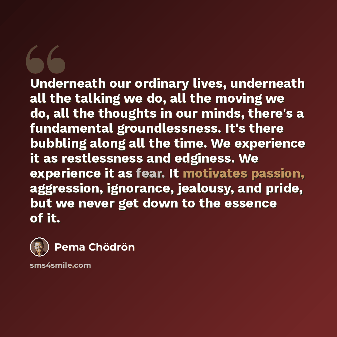 “Underneath our ordinary lives, underneath all the talking we do, all the moving we do, all the thoughts in our minds, there's a fundamental groundlessness. It's there bubbling along all the time. We experience it as restlessness and edginess. We experience it as fear. It motivates passion…” quote by Pema Chodron